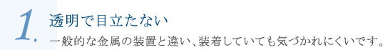 透明で目立たない 一般的な金属の装置と違い、装着していても気づかれにくいです。