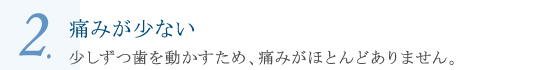 痛みが少ない 少しずつ歯を動かすため、痛みがほとんどありません。